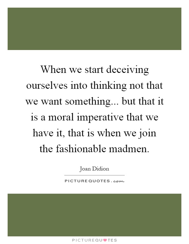 When we start deceiving ourselves into thinking not that we want something... but that it is a moral imperative that we have it, that is when we join the fashionable madmen Picture Quote #1