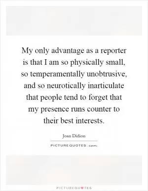 My only advantage as a reporter is that I am so physically small, so temperamentally unobtrusive, and so neurotically inarticulate that people tend to forget that my presence runs counter to their best interests Picture Quote #1