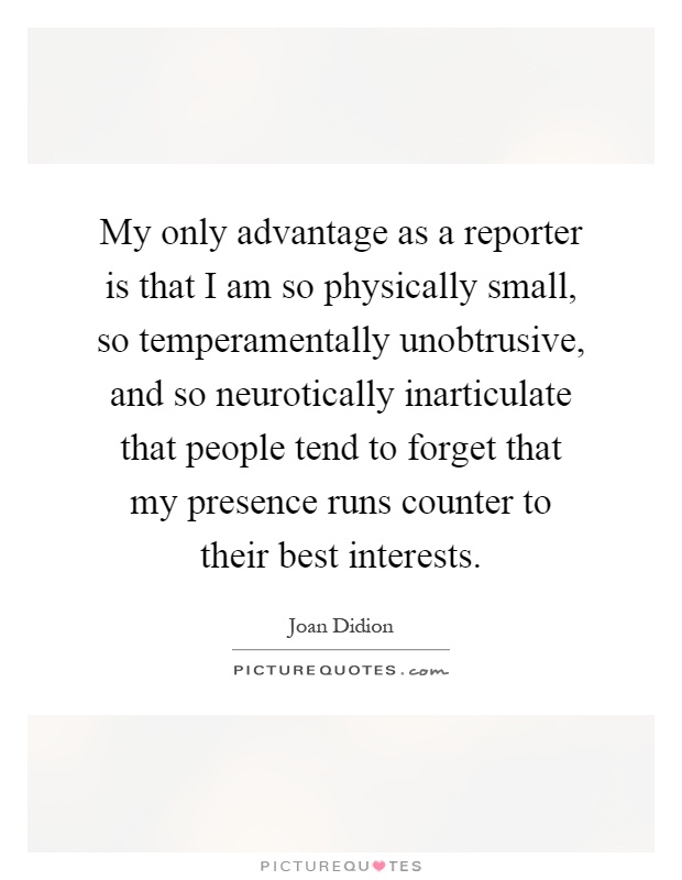 My only advantage as a reporter is that I am so physically small, so temperamentally unobtrusive, and so neurotically inarticulate that people tend to forget that my presence runs counter to their best interests Picture Quote #1