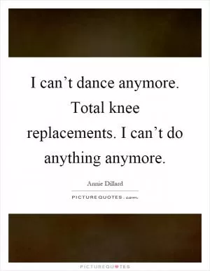 I can’t dance anymore. Total knee replacements. I can’t do anything anymore Picture Quote #1