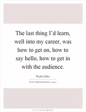 The last thing I’d learn, well into my career, was how to get on, how to say hello, how to get in with the audience Picture Quote #1