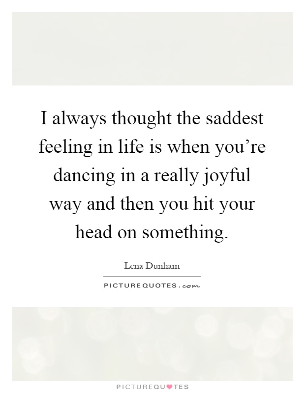 I always thought the saddest feeling in life is when you're dancing in a really joyful way and then you hit your head on something Picture Quote #1