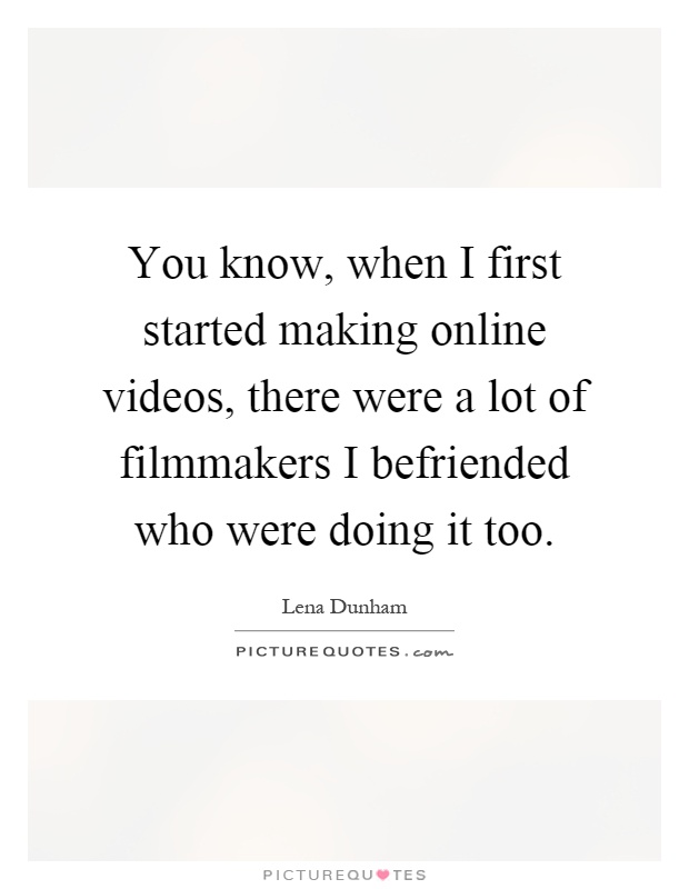 You know, when I first started making online videos, there were a lot of filmmakers I befriended who were doing it too Picture Quote #1