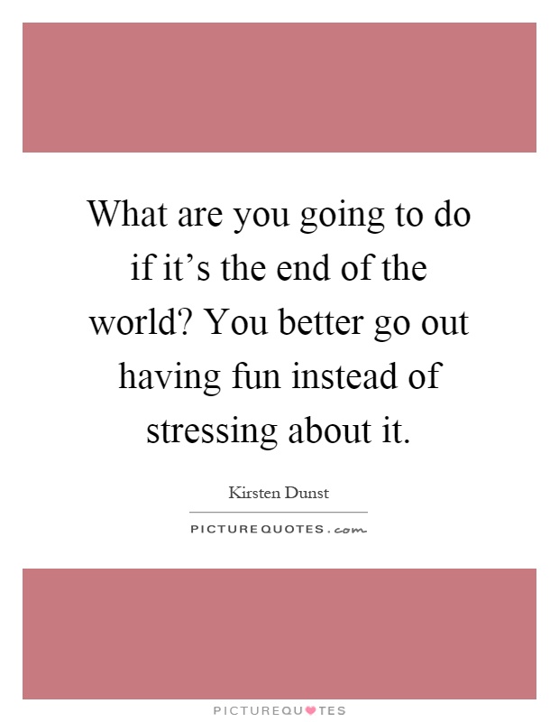 What are you going to do if it's the end of the world? You better go out having fun instead of stressing about it Picture Quote #1
