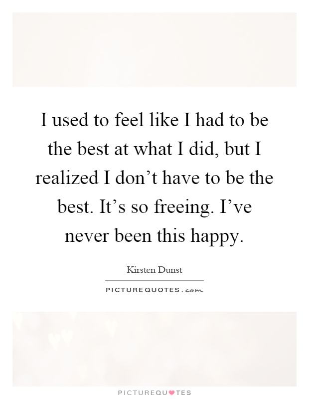 I used to feel like I had to be the best at what I did, but I realized I don't have to be the best. It's so freeing. I've never been this happy Picture Quote #1