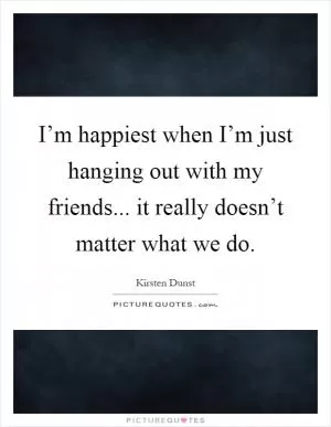 I’m happiest when I’m just hanging out with my friends... it really doesn’t matter what we do Picture Quote #1