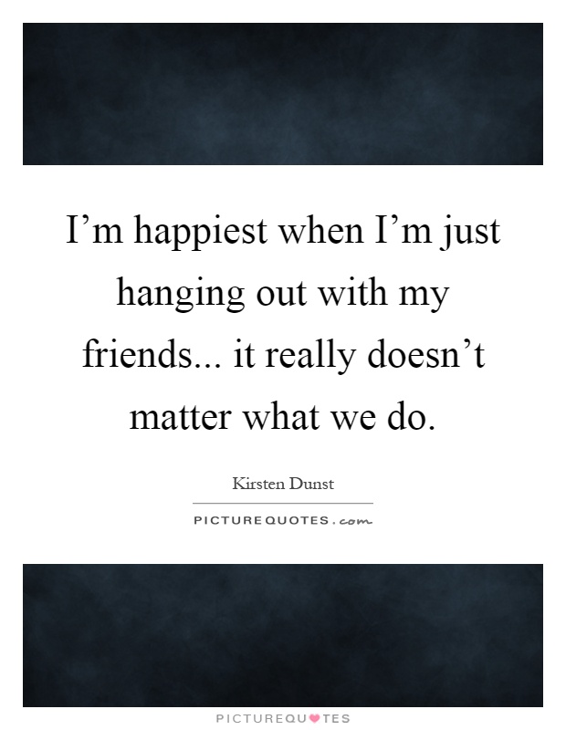 I'm happiest when I'm just hanging out with my friends... it really doesn't matter what we do Picture Quote #1