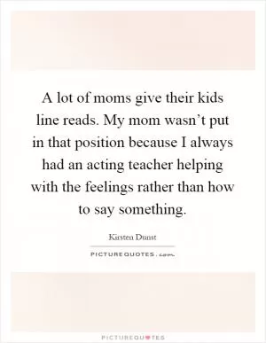 A lot of moms give their kids line reads. My mom wasn’t put in that position because I always had an acting teacher helping with the feelings rather than how to say something Picture Quote #1