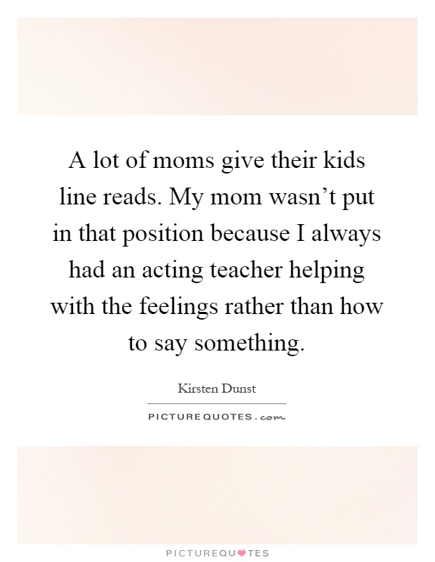 A lot of moms give their kids line reads. My mom wasn't put in that position because I always had an acting teacher helping with the feelings rather than how to say something Picture Quote #1