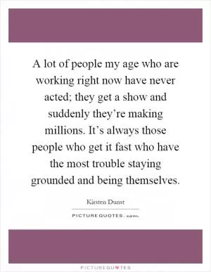 A lot of people my age who are working right now have never acted; they get a show and suddenly they’re making millions. It’s always those people who get it fast who have the most trouble staying grounded and being themselves Picture Quote #1