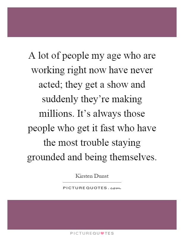 A lot of people my age who are working right now have never acted; they get a show and suddenly they're making millions. It's always those people who get it fast who have the most trouble staying grounded and being themselves Picture Quote #1