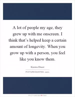 A lot of people my age, they grew up with me onscreen. I think that’s helped keep a certain amount of longevity. When you grow up with a person, you feel like you know them Picture Quote #1