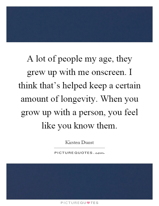 A lot of people my age, they grew up with me onscreen. I think that's helped keep a certain amount of longevity. When you grow up with a person, you feel like you know them Picture Quote #1