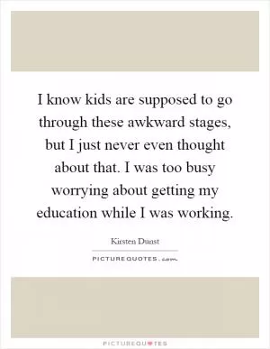 I know kids are supposed to go through these awkward stages, but I just never even thought about that. I was too busy worrying about getting my education while I was working Picture Quote #1