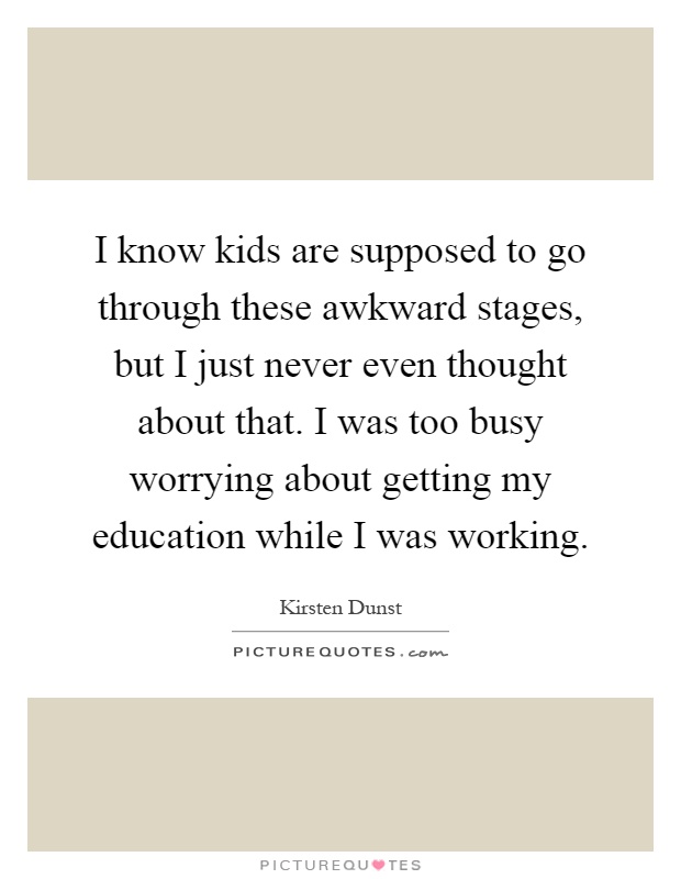 I know kids are supposed to go through these awkward stages, but I just never even thought about that. I was too busy worrying about getting my education while I was working Picture Quote #1