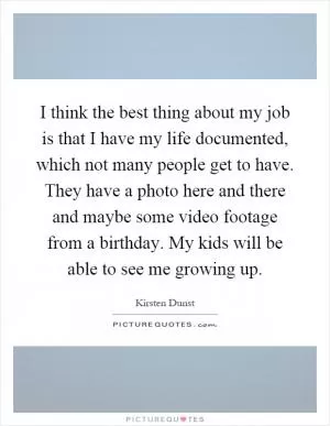 I think the best thing about my job is that I have my life documented, which not many people get to have. They have a photo here and there and maybe some video footage from a birthday. My kids will be able to see me growing up Picture Quote #1