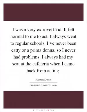 I was a very extrovert kid. It felt normal to me to act. I always went to regular schools. I’ve never been catty or a prima donna, so I never had problems. I always had my seat at the cafeteria when I came back from acting Picture Quote #1