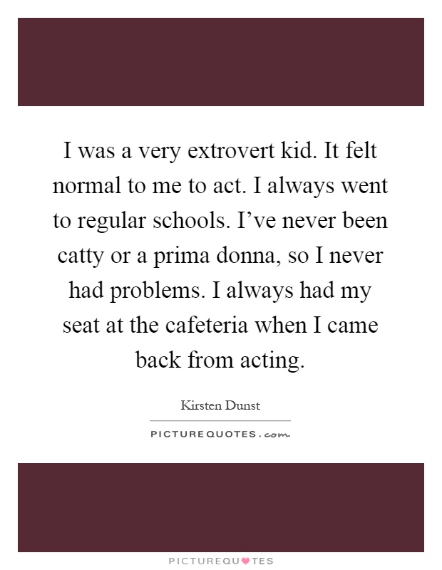 I was a very extrovert kid. It felt normal to me to act. I always went to regular schools. I've never been catty or a prima donna, so I never had problems. I always had my seat at the cafeteria when I came back from acting Picture Quote #1