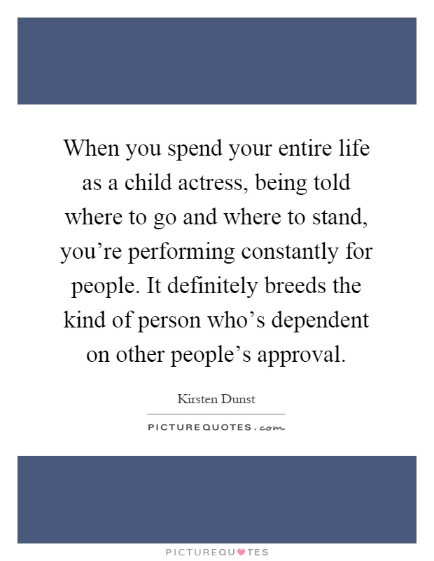 When you spend your entire life as a child actress, being told where to go and where to stand, you're performing constantly for people. It definitely breeds the kind of person who's dependent on other people's approval Picture Quote #1