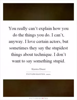 You really can’t explain how you do the things you do. I can’t, anyway. I love certain actors, but sometimes they say the stupidest things about technique. I don’t want to say something stupid Picture Quote #1