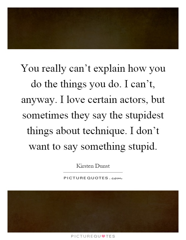 You really can't explain how you do the things you do. I can't, anyway. I love certain actors, but sometimes they say the stupidest things about technique. I don't want to say something stupid Picture Quote #1