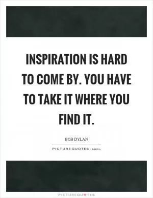Inspiration is hard to come by. You have to take it where you find it Picture Quote #1