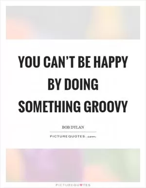 You can’t be happy by doing something groovy Picture Quote #1