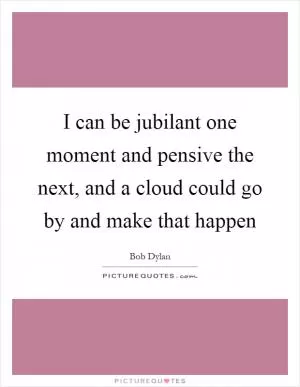 I can be jubilant one moment and pensive the next, and a cloud could go by and make that happen Picture Quote #1