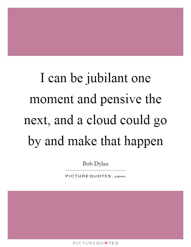 I can be jubilant one moment and pensive the next, and a cloud could go by and make that happen Picture Quote #1