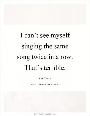 I can’t see myself singing the same song twice in a row. That’s terrible Picture Quote #1