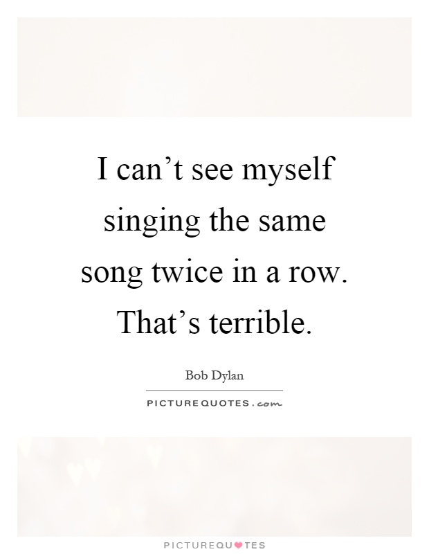 I can't see myself singing the same song twice in a row. That's terrible Picture Quote #1