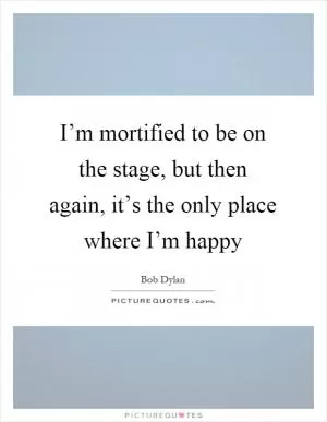 I’m mortified to be on the stage, but then again, it’s the only place where I’m happy Picture Quote #1