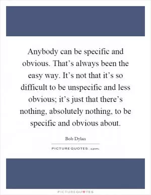 Anybody can be specific and obvious. That’s always been the easy way. It’s not that it’s so difficult to be unspecific and less obvious; it’s just that there’s nothing, absolutely nothing, to be specific and obvious about Picture Quote #1