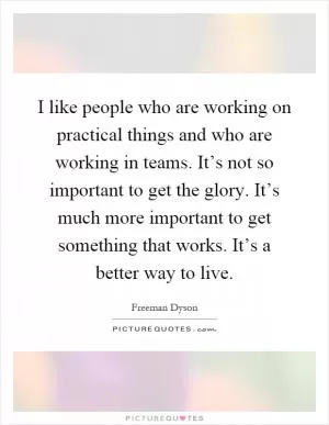 I like people who are working on practical things and who are working in teams. It’s not so important to get the glory. It’s much more important to get something that works. It’s a better way to live Picture Quote #1