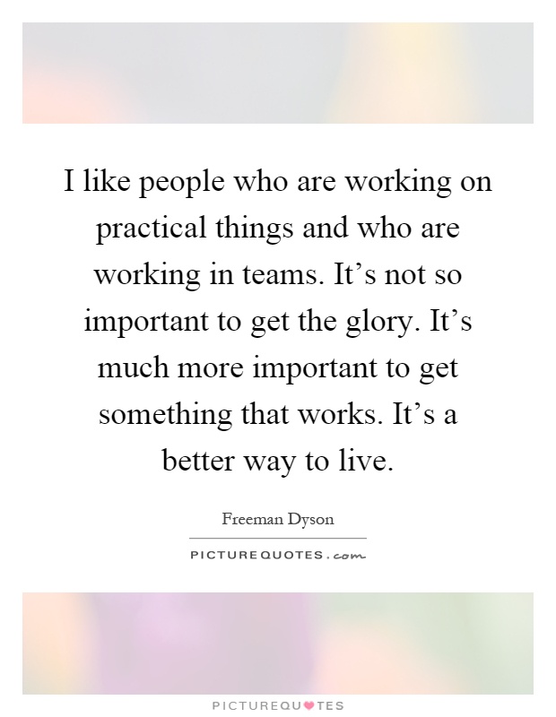 I like people who are working on practical things and who are working in teams. It's not so important to get the glory. It's much more important to get something that works. It's a better way to live Picture Quote #1