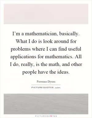 I’m a mathematician, basically. What I do is look around for problems where I can find useful applications for mathematics. All I do, really, is the math, and other people have the ideas Picture Quote #1