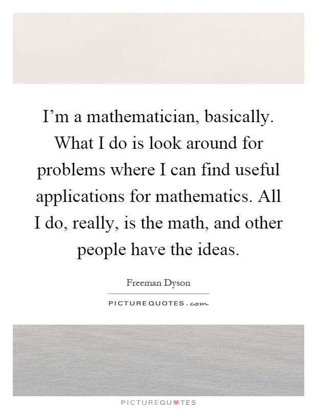 I'm a mathematician, basically. What I do is look around for problems where I can find useful applications for mathematics. All I do, really, is the math, and other people have the ideas Picture Quote #1