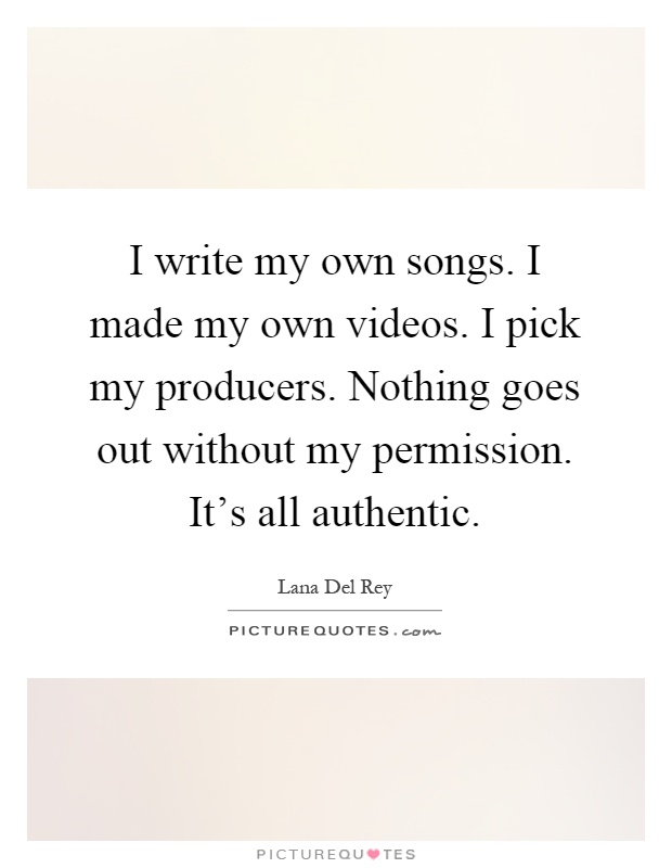 I write my own songs. I made my own videos. I pick my producers. Nothing goes out without my permission. It's all authentic Picture Quote #1