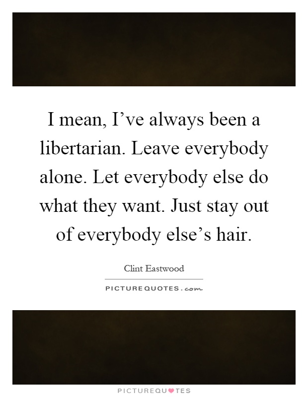 I mean, I've always been a libertarian. Leave everybody alone. Let everybody else do what they want. Just stay out of everybody else's hair Picture Quote #1