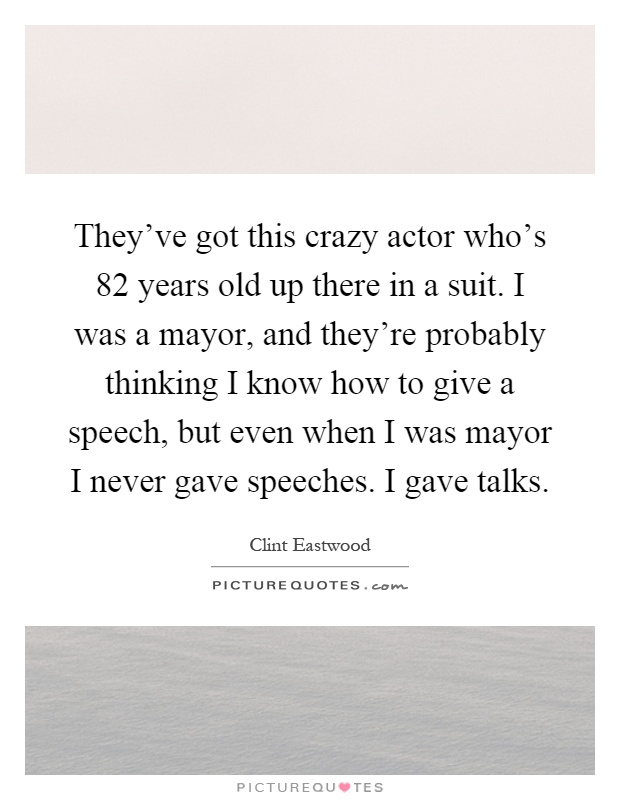 They've got this crazy actor who's 82 years old up there in a suit. I was a mayor, and they're probably thinking I know how to give a speech, but even when I was mayor I never gave speeches. I gave talks Picture Quote #1