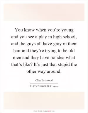 You know when you’re young and you see a play in high school, and the guys all have gray in their hair and they’re trying to be old men and they have no idea what that’s like? It’s just that stupid the other way around Picture Quote #1