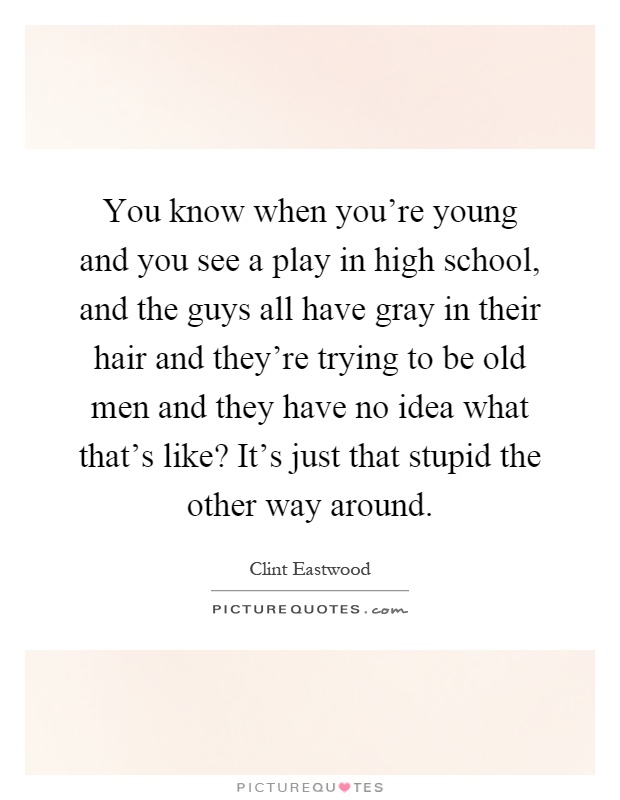 You know when you're young and you see a play in high school, and the guys all have gray in their hair and they're trying to be old men and they have no idea what that's like? It's just that stupid the other way around Picture Quote #1