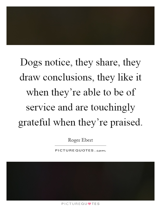 Dogs notice, they share, they draw conclusions, they like it when they're able to be of service and are touchingly grateful when they're praised Picture Quote #1