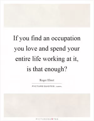 If you find an occupation you love and spend your entire life working at it, is that enough? Picture Quote #1