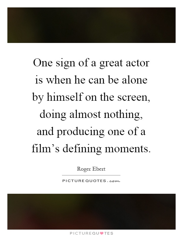 One sign of a great actor is when he can be alone by himself on the screen, doing almost nothing, and producing one of a film's defining moments Picture Quote #1