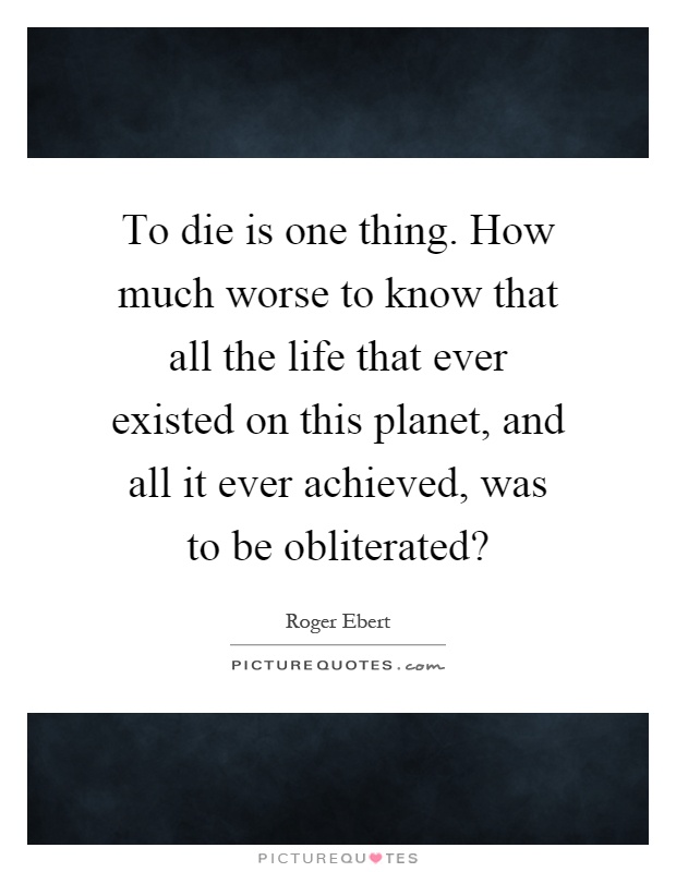 To die is one thing. How much worse to know that all the life that ever existed on this planet, and all it ever achieved, was to be obliterated? Picture Quote #1