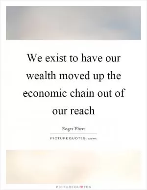 We exist to have our wealth moved up the economic chain out of our reach Picture Quote #1