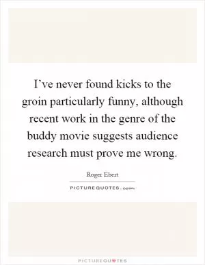I’ve never found kicks to the groin particularly funny, although recent work in the genre of the buddy movie suggests audience research must prove me wrong Picture Quote #1