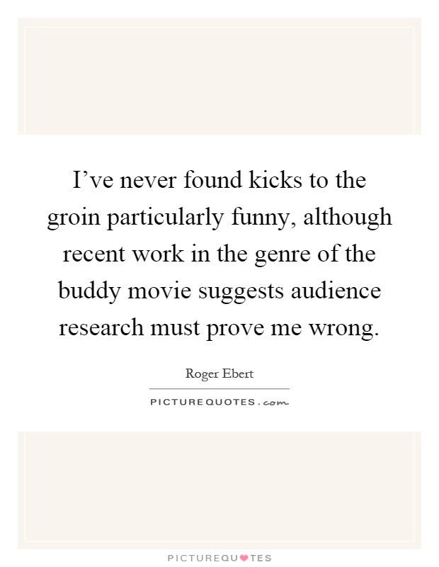 I've never found kicks to the groin particularly funny, although recent work in the genre of the buddy movie suggests audience research must prove me wrong Picture Quote #1