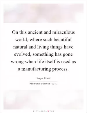 On this ancient and miraculous world, where such beautiful natural and living things have evolved, something has gone wrong when life itself is used as a manufacturing process Picture Quote #1
